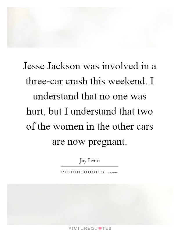 Jesse Jackson was involved in a three-car crash this weekend. I understand that no one was hurt, but I understand that two of the women in the other cars are now pregnant Picture Quote #1