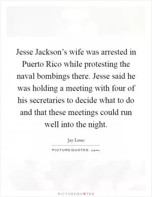 Jesse Jackson’s wife was arrested in Puerto Rico while protesting the naval bombings there. Jesse said he was holding a meeting with four of his secretaries to decide what to do and that these meetings could run well into the night Picture Quote #1