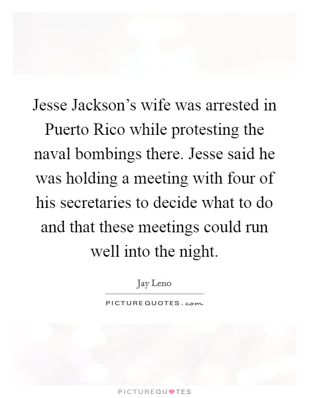 Jesse Jackson's wife was arrested in Puerto Rico while protesting the naval bombings there. Jesse said he was holding a meeting with four of his secretaries to decide what to do and that these meetings could run well into the night Picture Quote #1
