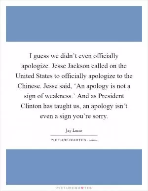 I guess we didn’t even officially apologize. Jesse Jackson called on the United States to officially apologize to the Chinese. Jesse said, ‘An apology is not a sign of weakness.’ And as President Clinton has taught us, an apology isn’t even a sign you’re sorry Picture Quote #1