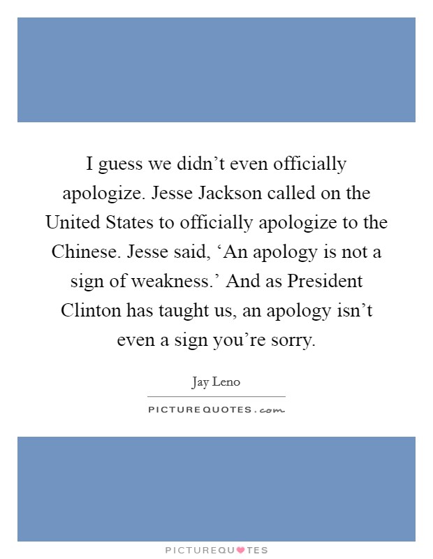 I guess we didn't even officially apologize. Jesse Jackson called on the United States to officially apologize to the Chinese. Jesse said, ‘An apology is not a sign of weakness.' And as President Clinton has taught us, an apology isn't even a sign you're sorry Picture Quote #1