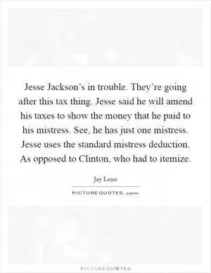 Jesse Jackson’s in trouble. They’re going after this tax thing. Jesse said he will amend his taxes to show the money that he paid to his mistress. See, he has just one mistress. Jesse uses the standard mistress deduction. As opposed to Clinton, who had to itemize Picture Quote #1