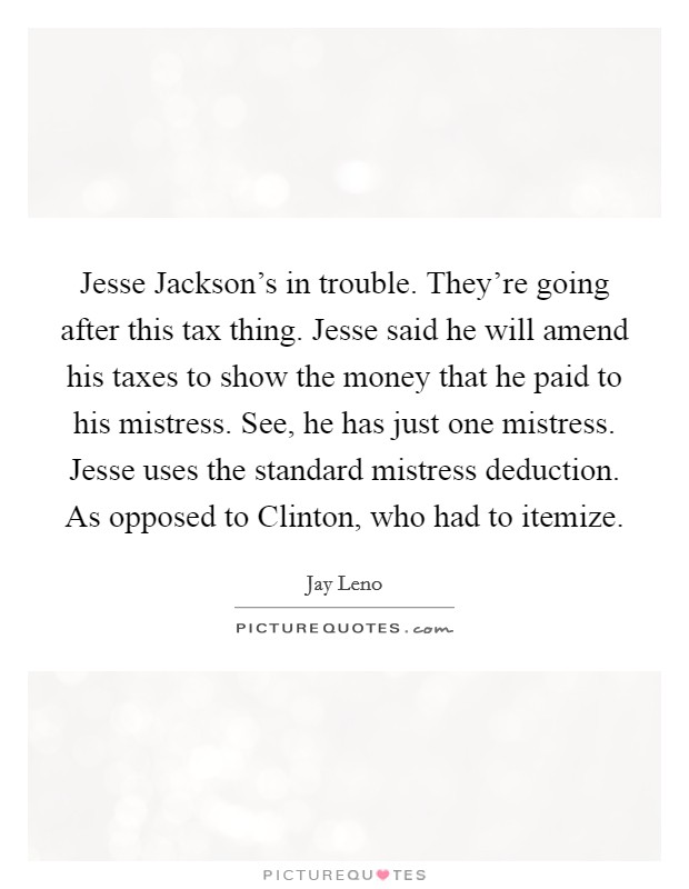 Jesse Jackson's in trouble. They're going after this tax thing. Jesse said he will amend his taxes to show the money that he paid to his mistress. See, he has just one mistress. Jesse uses the standard mistress deduction. As opposed to Clinton, who had to itemize Picture Quote #1