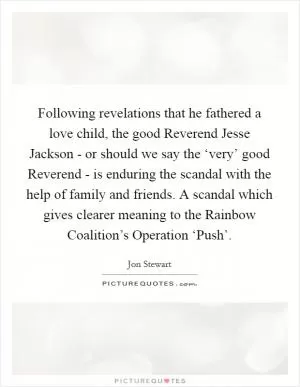 Following revelations that he fathered a love child, the good Reverend Jesse Jackson - or should we say the ‘very’ good Reverend - is enduring the scandal with the help of family and friends. A scandal which gives clearer meaning to the Rainbow Coalition’s Operation ‘Push’ Picture Quote #1
