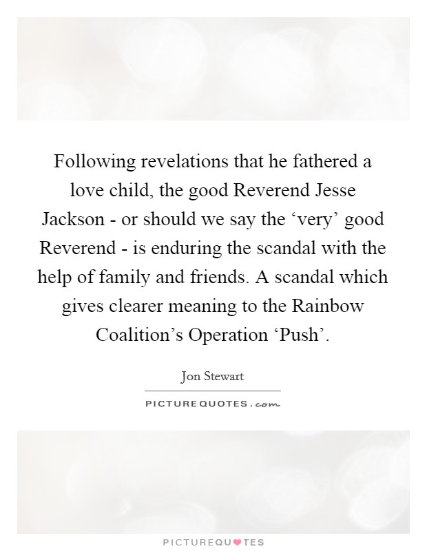 Following revelations that he fathered a love child, the good Reverend Jesse Jackson - or should we say the ‘very' good Reverend - is enduring the scandal with the help of family and friends. A scandal which gives clearer meaning to the Rainbow Coalition's Operation ‘Push' Picture Quote #1