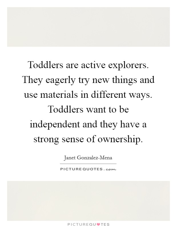 Toddlers are active explorers. They eagerly try new things and use materials in different ways. Toddlers want to be independent and they have a strong sense of ownership Picture Quote #1
