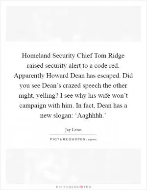 Homeland Security Chief Tom Ridge raised security alert to a code red. Apparently Howard Dean has escaped. Did you see Dean’s crazed speech the other night, yelling? I see why his wife won’t campaign with him. In fact, Dean has a new slogan: ‘Aaghhhh.’ Picture Quote #1