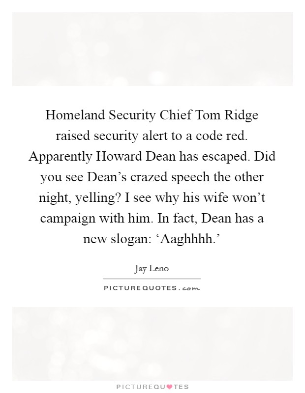 Homeland Security Chief Tom Ridge raised security alert to a code red. Apparently Howard Dean has escaped. Did you see Dean's crazed speech the other night, yelling? I see why his wife won't campaign with him. In fact, Dean has a new slogan: ‘Aaghhhh.' Picture Quote #1
