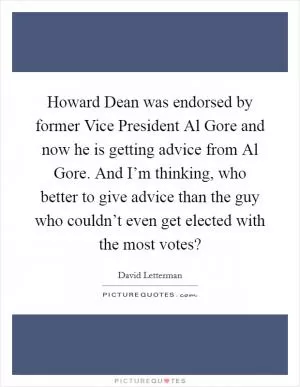 Howard Dean was endorsed by former Vice President Al Gore and now he is getting advice from Al Gore. And I’m thinking, who better to give advice than the guy who couldn’t even get elected with the most votes? Picture Quote #1