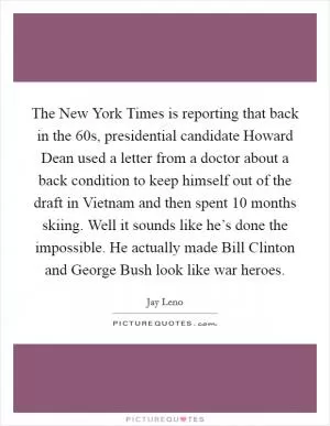 The New York Times is reporting that back in the  60s, presidential candidate Howard Dean used a letter from a doctor about a back condition to keep himself out of the draft in Vietnam and then spent 10 months skiing. Well it sounds like he’s done the impossible. He actually made Bill Clinton and George Bush look like war heroes Picture Quote #1