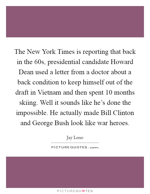 The New York Times is reporting that back in the  60s, presidential candidate Howard Dean used a letter from a doctor about a back condition to keep himself out of the draft in Vietnam and then spent 10 months skiing. Well it sounds like he's done the impossible. He actually made Bill Clinton and George Bush look like war heroes Picture Quote #1