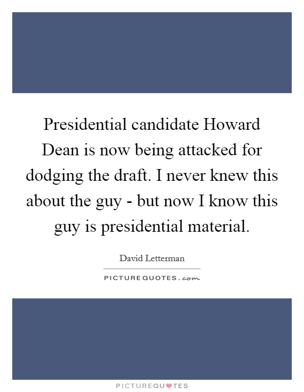 Presidential candidate Howard Dean is now being attacked for dodging the draft. I never knew this about the guy - but now I know this guy is presidential material Picture Quote #1