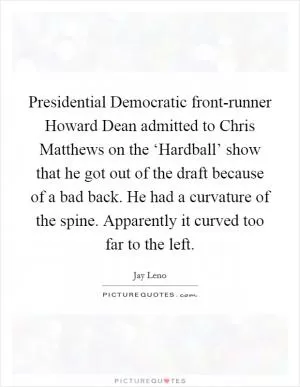 Presidential Democratic front-runner Howard Dean admitted to Chris Matthews on the ‘Hardball’ show that he got out of the draft because of a bad back. He had a curvature of the spine. Apparently it curved too far to the left Picture Quote #1