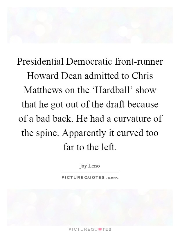 Presidential Democratic front-runner Howard Dean admitted to Chris Matthews on the ‘Hardball' show that he got out of the draft because of a bad back. He had a curvature of the spine. Apparently it curved too far to the left Picture Quote #1