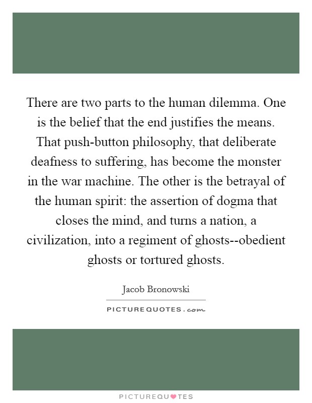 There are two parts to the human dilemma. One is the belief that the end justifies the means. That push-button philosophy, that deliberate deafness to suffering, has become the monster in the war machine. The other is the betrayal of the human spirit: the assertion of dogma that closes the mind, and turns a nation, a civilization, into a regiment of ghosts--obedient ghosts or tortured ghosts Picture Quote #1