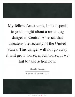 My fellow Americans, I must speak to you tonight about a mounting danger in Central America that threatens the security of the United States. This danger will not go away it will grow worse, much worse, if we fail to take action now Picture Quote #1