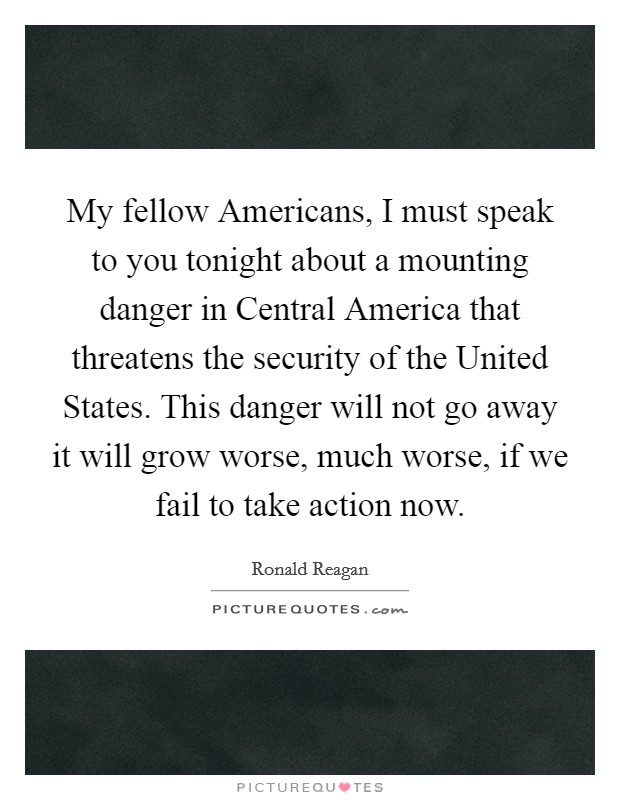 My fellow Americans, I must speak to you tonight about a mounting danger in Central America that threatens the security of the United States. This danger will not go away it will grow worse, much worse, if we fail to take action now Picture Quote #1