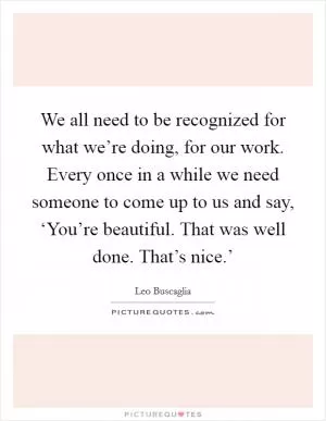 We all need to be recognized for what we’re doing, for our work. Every once in a while we need someone to come up to us and say, ‘You’re beautiful. That was well done. That’s nice.’ Picture Quote #1