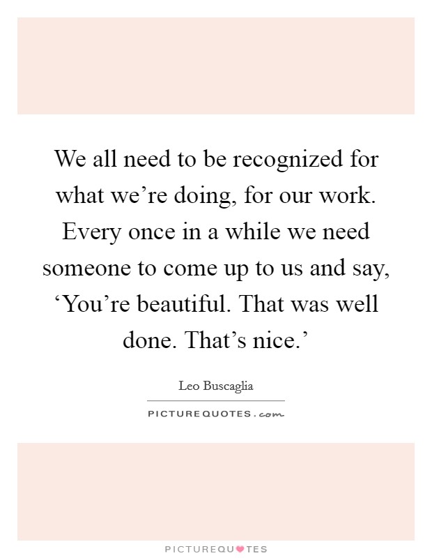 We all need to be recognized for what we're doing, for our work. Every once in a while we need someone to come up to us and say, ‘You're beautiful. That was well done. That's nice.' Picture Quote #1