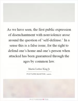 As we have seen, the first public expression of disenchantment with nonviolence arose around the question of ‘self-defense.’ In a sense this is a false issue, for the right to defend one’s home and one’s person when attacked has been guaranteed through the ages by common law Picture Quote #1