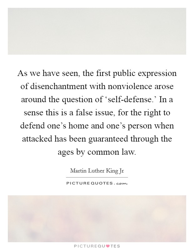 As we have seen, the first public expression of disenchantment with nonviolence arose around the question of ‘self-defense.' In a sense this is a false issue, for the right to defend one's home and one's person when attacked has been guaranteed through the ages by common law Picture Quote #1
