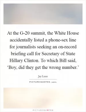 At the G-20 summit, the White House accidentally listed a phone-sex line for journalists seeking an on-record briefing call for Secretary of State Hillary Clinton. To which Bill said, ‘Boy, did they get the wrong number.’ Picture Quote #1