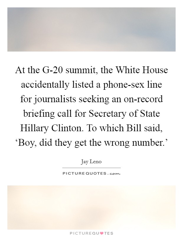 At the G-20 summit, the White House accidentally listed a phone-sex line for journalists seeking an on-record briefing call for Secretary of State Hillary Clinton. To which Bill said, ‘Boy, did they get the wrong number.' Picture Quote #1