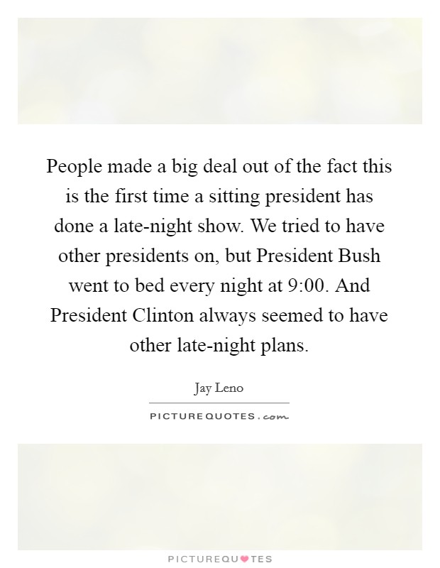 People made a big deal out of the fact this is the first time a sitting president has done a late-night show. We tried to have other presidents on, but President Bush went to bed every night at 9:00. And President Clinton always seemed to have other late-night plans Picture Quote #1