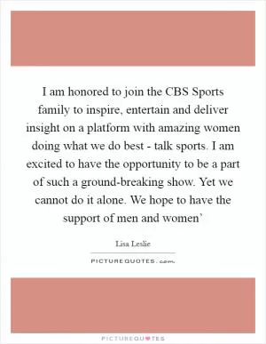 I am honored to join the CBS Sports family to inspire, entertain and deliver insight on a platform with amazing women doing what we do best - talk sports. I am excited to have the opportunity to be a part of such a ground-breaking show. Yet we cannot do it alone. We hope to have the support of men and women’ Picture Quote #1