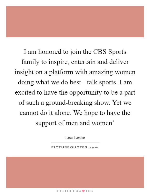 I am honored to join the CBS Sports family to inspire, entertain and deliver insight on a platform with amazing women doing what we do best - talk sports. I am excited to have the opportunity to be a part of such a ground-breaking show. Yet we cannot do it alone. We hope to have the support of men and women' Picture Quote #1