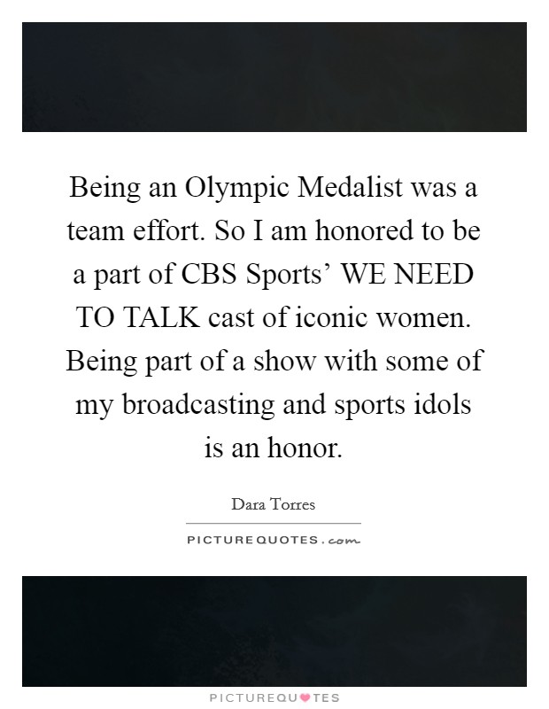Being an Olympic Medalist was a team effort. So I am honored to be a part of CBS Sports' WE NEED TO TALK cast of iconic women. Being part of a show with some of my broadcasting and sports idols is an honor Picture Quote #1