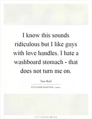 I know this sounds ridiculous but I like guys with love handles. I hate a washboard stomach - that does not turn me on Picture Quote #1