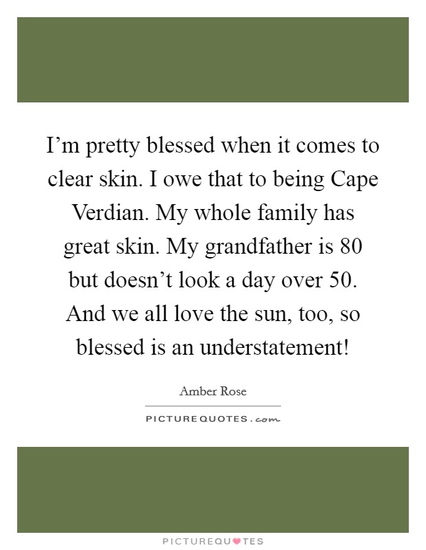 I'm pretty blessed when it comes to clear skin. I owe that to being Cape Verdian. My whole family has great skin. My grandfather is 80 but doesn't look a day over 50. And we all love the sun, too, so blessed is an understatement! Picture Quote #1