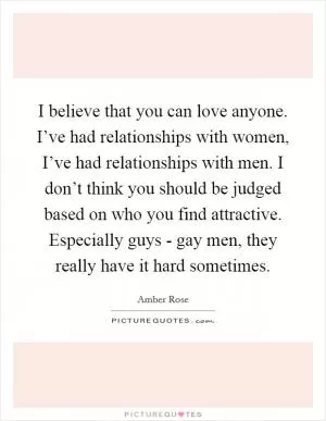 I believe that you can love anyone. I’ve had relationships with women, I’ve had relationships with men. I don’t think you should be judged based on who you find attractive. Especially guys - gay men, they really have it hard sometimes Picture Quote #1