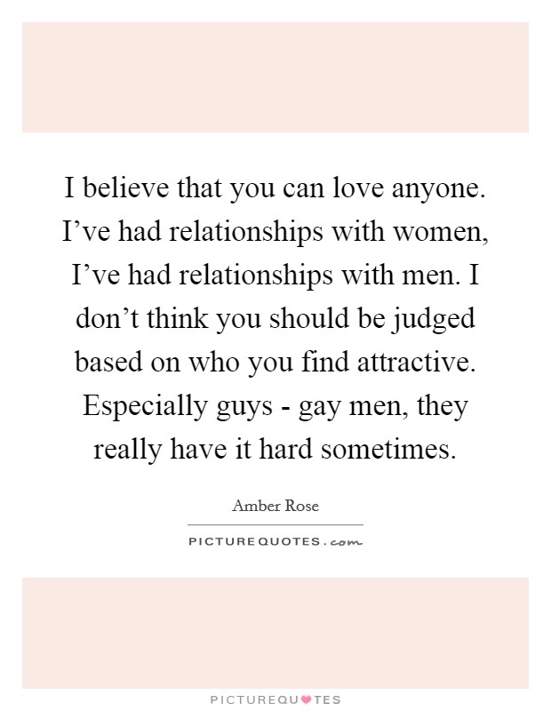 I believe that you can love anyone. I've had relationships with women, I've had relationships with men. I don't think you should be judged based on who you find attractive. Especially guys - gay men, they really have it hard sometimes Picture Quote #1