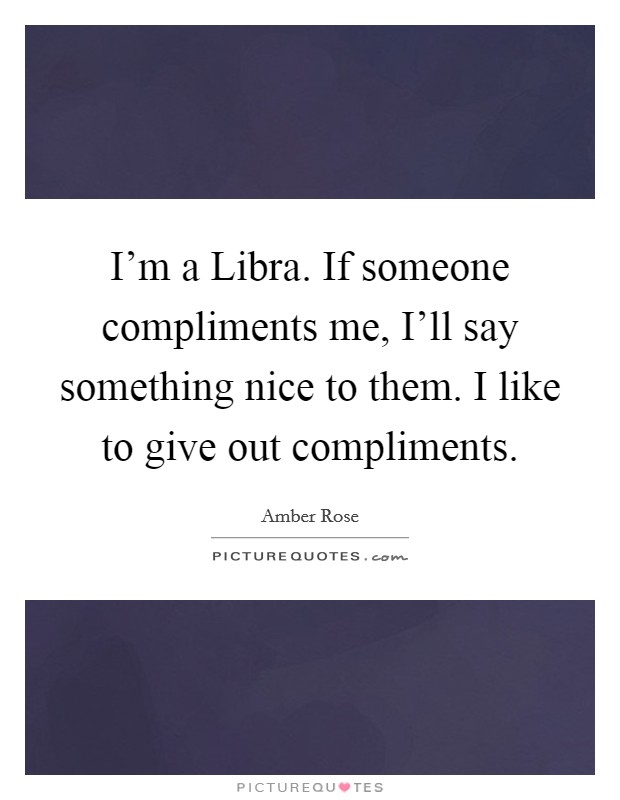 I'm a Libra. If someone compliments me, I'll say something nice to them. I like to give out compliments Picture Quote #1