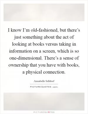 I know I’m old-fashioned, but there’s just something about the act of looking at books versus taking in information on a screen, which is so one-dimensional. There’s a sense of ownership that you have with books, a physical connection Picture Quote #1