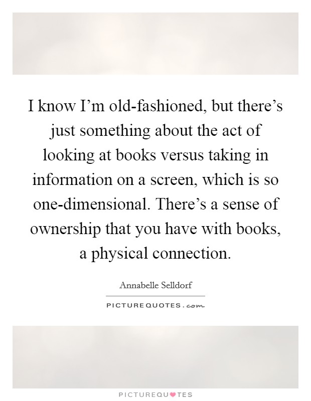 I know I'm old-fashioned, but there's just something about the act of looking at books versus taking in information on a screen, which is so one-dimensional. There's a sense of ownership that you have with books, a physical connection Picture Quote #1