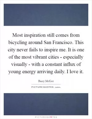 Most inspiration still comes from bicycling around San Francisco. This city never fails to inspire me. It is one of the most vibrant cities - especially visually - with a constant influx of young energy arriving daily. I love it Picture Quote #1