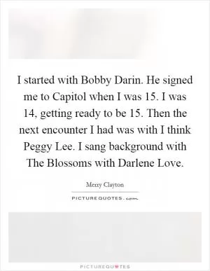 I started with Bobby Darin. He signed me to Capitol when I was 15. I was 14, getting ready to be 15. Then the next encounter I had was with I think Peggy Lee. I sang background with The Blossoms with Darlene Love Picture Quote #1