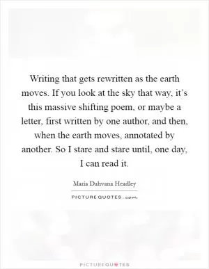 Writing that gets rewritten as the earth moves. If you look at the sky that way, it’s this massive shifting poem, or maybe a letter, first written by one author, and then, when the earth moves, annotated by another. So I stare and stare until, one day, I can read it Picture Quote #1