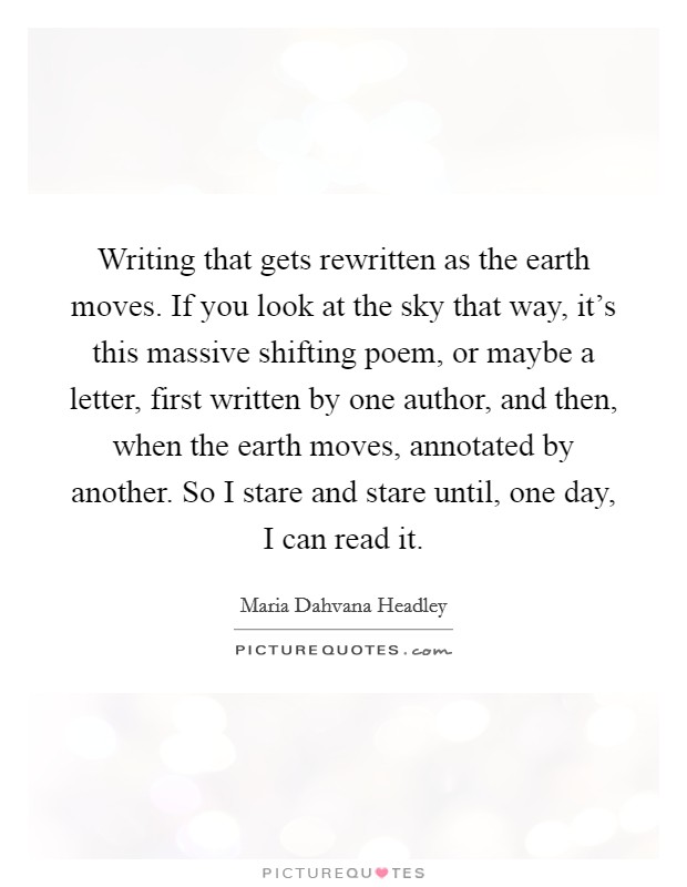 Writing that gets rewritten as the earth moves. If you look at the sky that way, it's this massive shifting poem, or maybe a letter, first written by one author, and then, when the earth moves, annotated by another. So I stare and stare until, one day, I can read it Picture Quote #1
