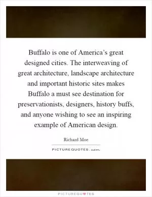 Buffalo is one of America’s great designed cities. The interweaving of great architecture, landscape architecture and important historic sites makes Buffalo a must see destination for preservationists, designers, history buffs, and anyone wishing to see an inspiring example of American design Picture Quote #1