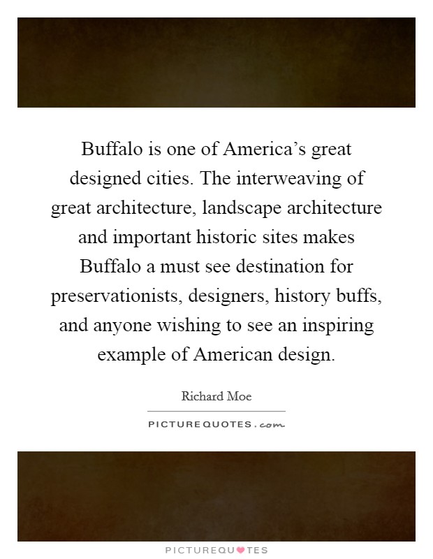 Buffalo is one of America's great designed cities. The interweaving of great architecture, landscape architecture and important historic sites makes Buffalo a must see destination for preservationists, designers, history buffs, and anyone wishing to see an inspiring example of American design Picture Quote #1
