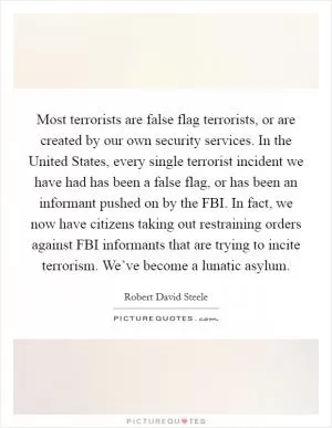 Most terrorists are false flag terrorists, or are created by our own security services. In the United States, every single terrorist incident we have had has been a false flag, or has been an informant pushed on by the FBI. In fact, we now have citizens taking out restraining orders against FBI informants that are trying to incite terrorism. We’ve become a lunatic asylum Picture Quote #1