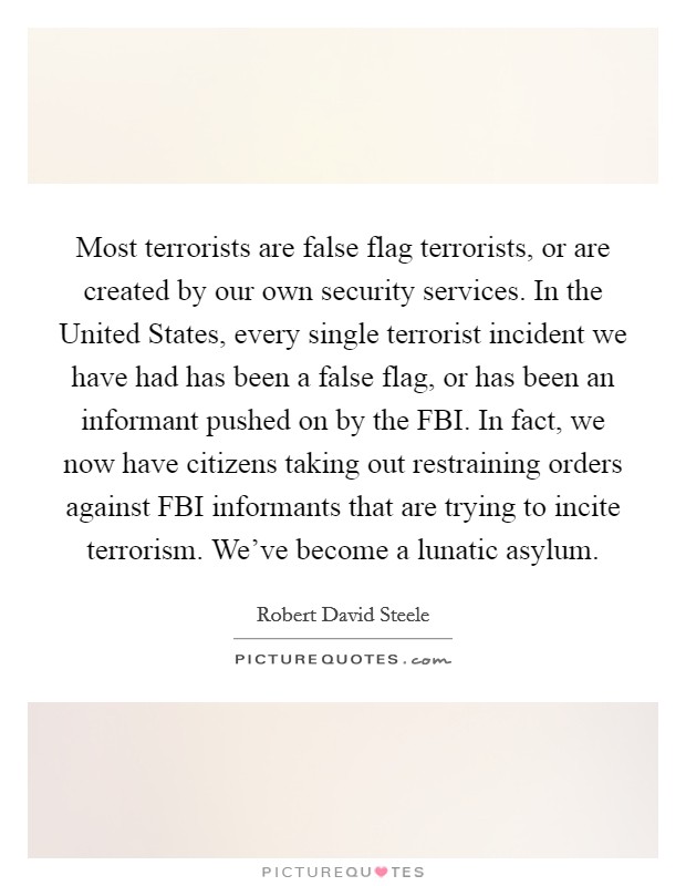 Most terrorists are false flag terrorists, or are created by our own security services. In the United States, every single terrorist incident we have had has been a false flag, or has been an informant pushed on by the FBI. In fact, we now have citizens taking out restraining orders against FBI informants that are trying to incite terrorism. We've become a lunatic asylum Picture Quote #1