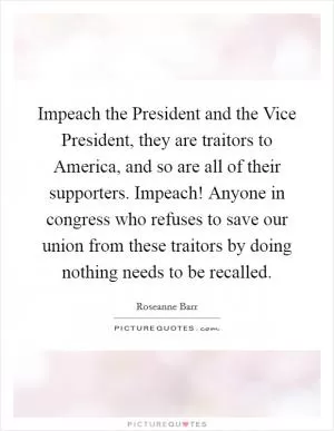 Impeach the President and the Vice President, they are traitors to America, and so are all of their supporters. Impeach! Anyone in congress who refuses to save our union from these traitors by doing nothing needs to be recalled Picture Quote #1