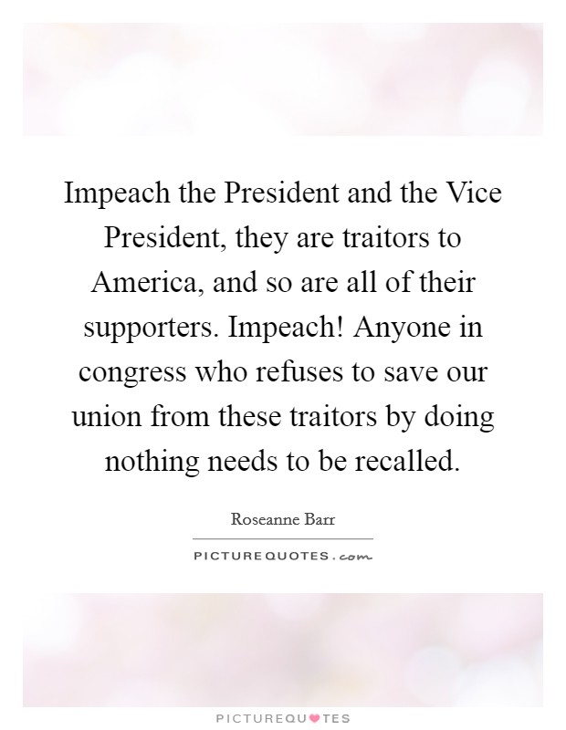 Impeach the President and the Vice President, they are traitors to America, and so are all of their supporters. Impeach! Anyone in congress who refuses to save our union from these traitors by doing nothing needs to be recalled Picture Quote #1