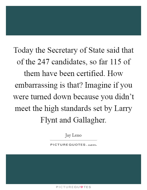 Today the Secretary of State said that of the 247 candidates, so far 115 of them have been certified. How embarrassing is that? Imagine if you were turned down because you didn't meet the high standards set by Larry Flynt and Gallagher Picture Quote #1
