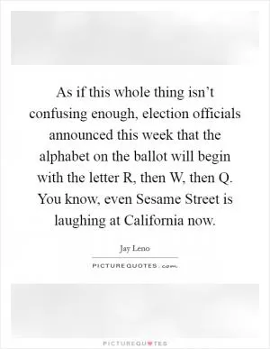 As if this whole thing isn’t confusing enough, election officials announced this week that the alphabet on the ballot will begin with the letter R, then W, then Q. You know, even Sesame Street is laughing at California now Picture Quote #1